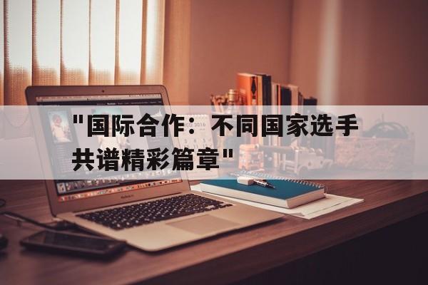 JIUYOU GAMING-关于&quot;国际合作：不同国家选手共谱精彩篇章&quot;的信息